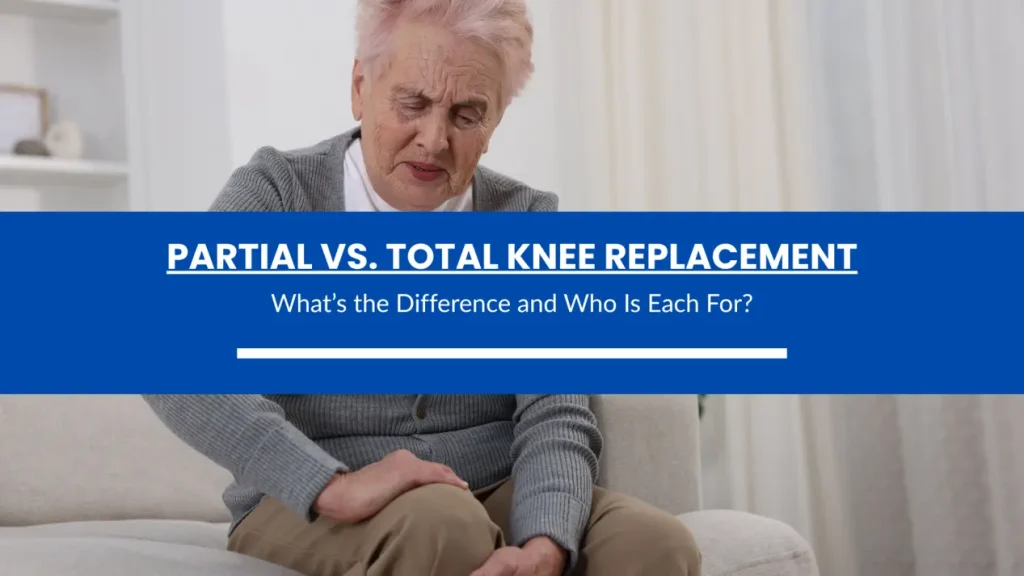 Partial vs. Total Knee Replacement: What’s the Difference and Who Is Each For?